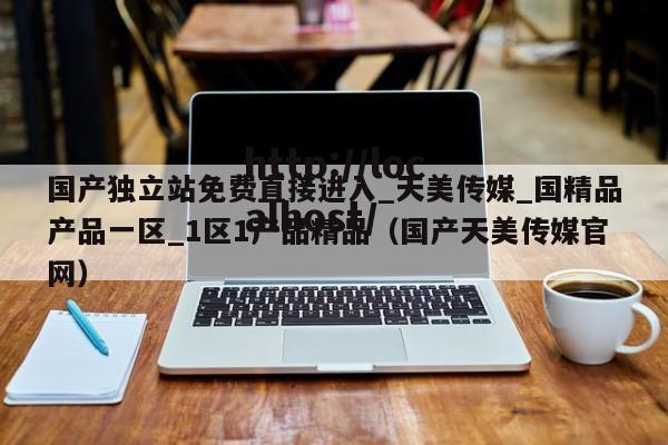 国产独立站免费直接进入_天美传媒_国精品产品一区_1区1产品精品（国产天美传媒官网）